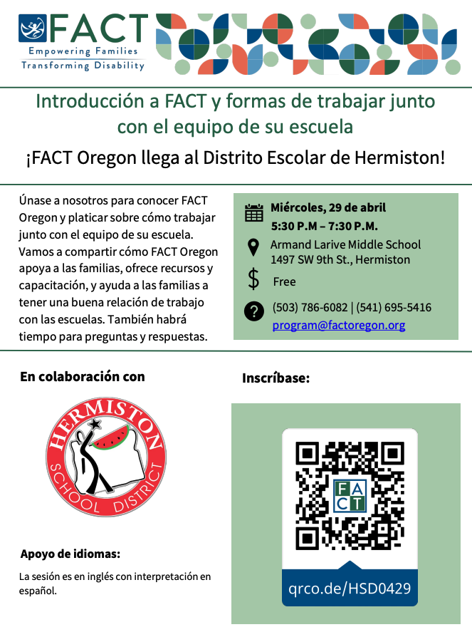 FACT Empowering families transforming disability. Introducción a FACT y formas de trabajar junto con el equipo de su escuela. FACT Oregon llega al Distrito Escolar de Hermiston! Únase a nosotros para conocer FACT Oregon y platicar sobre cómo trabajar junto con el equipo de su escuela. Vamos a compartir cómo FACT Oregon apoya a las familias, ofrece recursos y capacitación, y ayuda a las familias a tener una buena relación de trabajo con las escuelas. También habrá tiempo para preguntas y respuestas. Miércoles, 29 de abril. 5:30- 7:30 pm. Armand Larive Middle School 1497 SW 9th St., Hermiston. Free. (503) 786-6082 (541) 695-5416 program@factoregon.org En colaboración con Hermiston School District Apoyo de idiomas: La sesión es en inglés con interpretación en español. Inscríbase: qrco.de/HSD0429