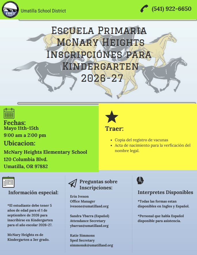 Umatilla School District (541) 922-6650 Escuela Primaria McNary Heights Inscripciónes para Kindergarten 2026-27. Fechas: Mayo 11th-15th 9:00 am a 2:00 pm Ubicacion: McNary Heights Elementary School 120 Columbia Blvd. Umatilla, OR 97882. Traer: Copia del registro de vacunas, y acta de nacimiento para la verficación del nombre legal. Información especial: el estudiante debe tener 5 ańos de edad para el 1 de septiembre de 2026 para inscribirse en Kindergarten para el año escolar 2026-27. McNary Heights es de Kindergarten a 3er grado. Preguntas sobre inscripcíones: Erin Iveson, Office Manager ivesone@umatillasd.org Sandra Ybarra (Español) Attendance Secretary ybarras@umatillasd.org Katie Simmons Sped Secretary simmonsk@umatillasd.org Interpretes Disponibles Todas la formas estan disponibles en Ingles y Español. Personal que habla Español disponible para asistencia.  