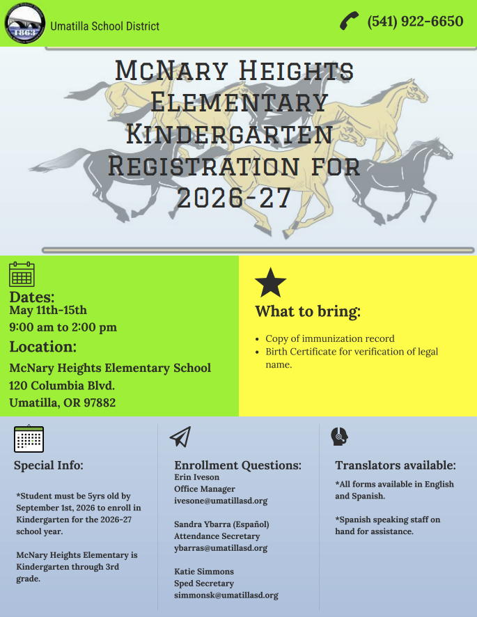 Umatilla School District (541) 922-6650 McNary Heights Elementary Kindergarten Registration for 2026-27. Dates: May 11th-15th. 9:00 am to 2:00 pm. Location: McNary Heights Elementary School 120 Columbia Blvd. Umatilla, OR 97882. What to bring: copy of immunization record and birth certificate for verification of legal name. Special Info: students must be 5 years old by September 1st, 2026 to enroll in Kindergarten for the 2026-27 school year. McNary Heights Elementary is Kindergarten through 3rd grade. Enrollment Questions: Erin Iveson, Office Manager. ivesone@umatillasd.org Sandra Ybarra (Español), Attendance Secretary. ybarras@umatillasd.org Katie Simmons, Sped Secretary simmonsk@umatillasd.org. Translators available: All forms available in English and Spanish. Spanish speaking staff on hand for assistance. 