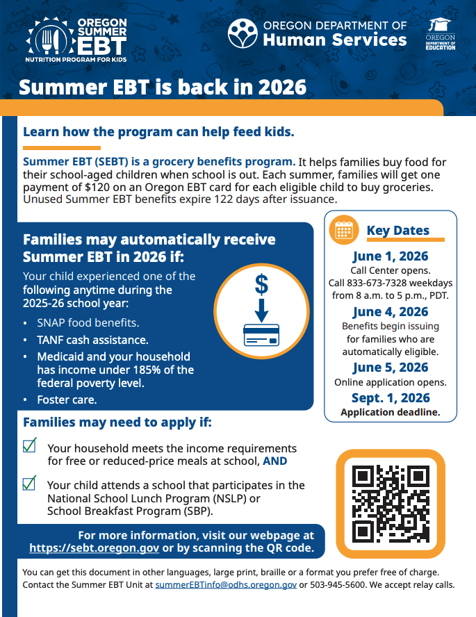 Summer EBT is back in 2026 Learn how the program can help feed kids. Summer EBT (SEBT) is a grocery benefits program. It helps families buy food for their school-aged children when school is out. Each summer, families will get one payment of $120 on an Oregon EBT card for each eligible child to buy groceries. Unused Summer EBT benefits expire 122 days after issuance. Families may automatically receive Summer EBT in 2026 if: Your child experienced one of the following anytime during the 2025-26 school year: • SNAP food benefits. • TANF cash assistance. • Medicaid and your household has income under 185% of the federal poverty level. • Foster care. Key Dates June 1, 2026 Call Center opens. Call 833-673-7328 weekdays from 8 a.m. to 5 p.m., PDT. June 4, 2026 Benefits begin issuing for families who are automatically eligible. June 5, 2026 Online application opens. Sept. 1, 2026 Application deadline. Families may need to apply if: Your household meets the income requirements for free or reduced-price meals at school, AND Your child attends a school that participates in the National School Lunch Program (NSLP) or School Breakfast Program (SBP). For more information, visit our webpage at https://sebt.oregon.gov or by scanning the QR code. You can get this document in other languages, large print, braille or a format you prefer free of charge. Contact the Summer EBT Unit at summerEBTinfo@odhs.oregon.gov or 503-945-5600. We accept relay calls.