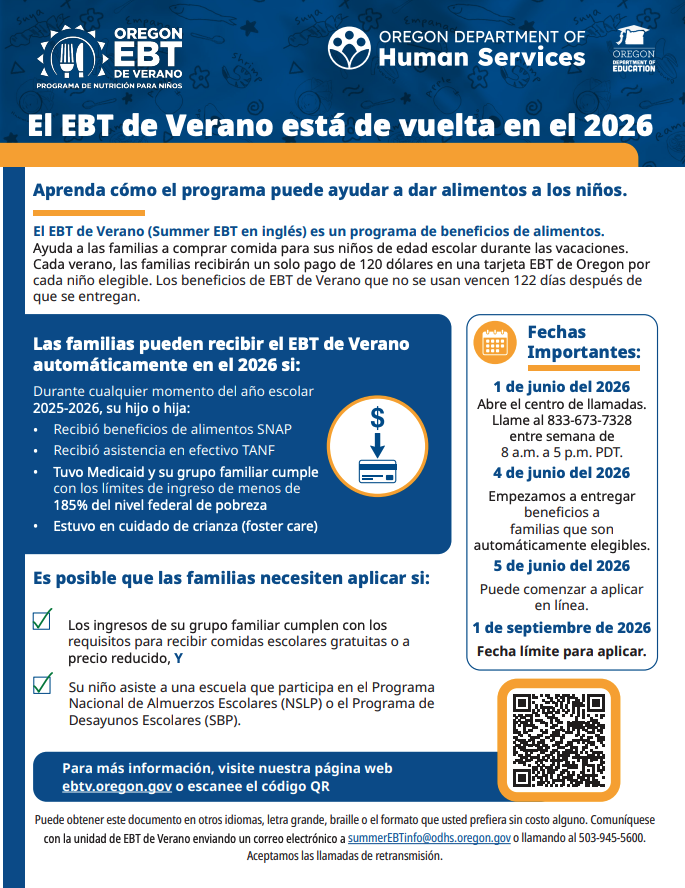 El EBT de Verano está de vuelta en el 2026 Aprenda cómo el programa puede ayudar a dar alimentos a los niños. El EBT de Verano (Summer EBT en inglés) es un programa de beneficios de alimentos. Ayuda a las familias a comprar comida para sus niños de edad escolar durante las vacaciones. Cada verano, las familias recibirán un solo pago de 120 dólares en una tarjeta EBT de Oregon por cada niño elegible. Los beneficios de EBT de Verano que no se usan vencen 122 días después de que se entregan. Las familias pueden recibir el EBT de Verano automáticamente en el 2026 si: Durante cualquier momento del año escolar 2025-2026, su hijo o hija: • Recibió beneficios de alimentos SNAP • Recibió asistencia en efectivo TANF • Tuvo Medicaid y su grupo familiar cumple con los límites de ingreso de menos de 185% del nivel federal de pobreza • Estuvo en cuidado de crianza (foster care) Fechas Importantes: 1 de junio del 2026 Abre el centro de llamadas. Llame al 833-673-7328 entre semana de 8 a.m. a 5 p.m. PDT. 4 de junio del 2026 Empezamos a entregar beneficios a familias que son automáticamente elegibles. 5 de junio del 2026 Puede comenzar a aplicar en línea. 1 de septiembre de 2026 Fecha límite para aplicar. Es posible que las familias necesiten aplicar si: Los ingresos de su grupo familiar cumplen con los requisitos para recibir comidas escolares gratuitas o a precio reducido, Y Su niño asiste a una escuela que participa en el Programa Nacional de Almuerzos Escolares (NSLP) o el Programa de Desayunos Escolares (SBP). Para más información, visite nuestra página web ebtv.oregon.gov o escanee el código QR Puede obtener este documento en otros idiomas, letra grande, braille o el formato que usted prefiera sin costo alguno. Comuníquese con la unidad de EBT de Verano enviando un correo electrónico a summerEBTinfo@odhs.oregon.gov o llamando al 503-945-5600. Aceptamos las llamadas de retransmisión.