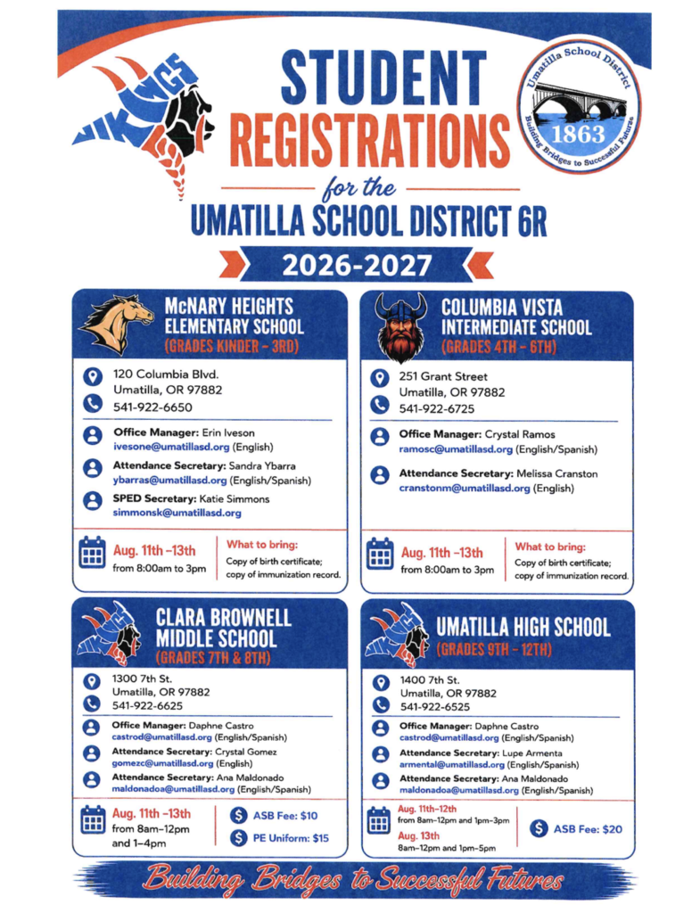 Student Registrations for the Umatilla School District 6R 2026-2027 McNary Heights Elementary School (Grades Kinder-3rd) 120 Columbia Blvd. Umatilla, OR 97882 541-922-6650 Office Manager: Erin Iveson ivesone@umatillasd.org Attendance Secretary: Sandra Ybarra ybarras@umatillasd.org SPED Secretary: Katie Simmons simmonsk@umatillasd.org August 11-13th from 8:00 am to 3:00 pm. What to bring: Copy of birth certificate and copy of immunization record. Columbia Vista Intermediate (Grades 4th-6th) 251 Grant Street Umatilla, OR 97882 541-922-6725 Office Manager: Crystal Ramos ramosc@umatillasd.org (English/Spanish) Attendance Secretary: Melissa Cranston cranstonm@umatillasd.org (English) August 11th-13th from 8:00 am to 3:00 pm. What to bring: Copy of birth certificate and immunization record Clara Brownell Middle School grades 7th & 8th 1300 7th st Umatilla, OR 97882 541-922-6625 Office Manager: Daphne Castro castrod@umatillasd.org (English/Spanish) Attendance Secretary: Crystal Gomez gomezc@umatillasd.org (English) Attendance Secretary: Ana Maldonado maldonadoa@umatillasd.org (English/Spanish) August 11th-13th from 8:00 am 12:00 pm and 1:00 pm - 4:00 pm. ASB Fee: $10 PE Uniform: $15 Umatilla High School Grades 9th-12th 1400 7th St. Umatilla, OR 97882 541-922-6625 Office Manager: Daphne Castro castrod@umatillasd.org (English/Spanish) Attendance Secretary: Lupe Armenta armental@umatillasd.org (English/Spanish) Attendance secretary: Ana Maldonado maldonadoa@umatillasd.org (English/Spanish) August 11th-12th from 8am-12 pm and 1pm - 3pm. August 13th 8am-12pm and 1pm-5pm ASB Fee $20 Building Bridges to Successful Futures