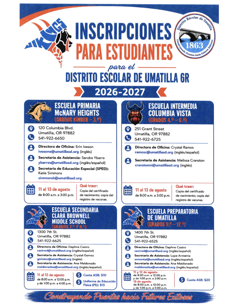 Inscripciones de Estudiantes del Distrito Escolar de Umatilla 6R Año Escolar 2026-2027 Escuela Primaria McNary Heights (kínder a 3.er grado) 120 Columbia Blvd. Umatilla, OR 97882 541-922-6650 Gerente de la oficina: Erin Iveson ivesone@umatillasd.org Secretaria de asistencia: Sandra Ybarra  ybarras@umatillasd.org Secretaria de Educación Especial: Katie Simmons  simmonsk@umatillasd.org Del 11 al 13 de agosto, de 8:00 a. m. a 3:00 p. m. Qué debe traer: Una copia del acta de nacimiento y una copia del registro de vacunación. Escuela Intermedia Columbia Vista (4.º a 6.º grado)  251 Grant Street  Umatilla, OR 97882  541-922-6725 Gerente de la oficina: Crystal Ramos  ramosc@umatillasd.org (inglés/español) Secretaria de asistencia: Melissa Cranston  cranstonm@umatillasd.org (inglés) Del 11 al 13 de agosto, de 8:00 a. m. a 3:00 p. M. Qué debe traer: Una copia del acta de nacimiento y del registro de vacunación. Escuela Secundaria Clara Brownell (7.º y 8.º grado)  1300 7th St.  Umatilla, OR 97882  541-922-6625 Gerente de la oficina: Daphne Castro  castrod@umatillasd.org (inglés/español) Secretaria de asistencia: Crystal Gomez  gomezc@umatillasd.org (inglés) Secretaria de asistencia: Ana Maldonado  maldonadoa@umatillasd.org (inglés/español) Del 11 al 13 de agosto, de 8:00 a. m. a 12:00 p. m. y de 1:00 p. m. a 4:00 p. M. Cuota de ASB: $10  Uniforme de Educación Física: $15 Escuela Preparatoria Umatilla (9.º a 12.º grado) 1400 7th St.  Umatilla, OR 97882  541-922-6625 Gerente de la oficina: Daphne Castro  castrod@umatillasd.org (inglés/español) Secretaria de asistencia: Lupe Armenta  armental@umatillasd.org (inglés/español) Secretaria de asistencia: Ana Maldonado  maldonadoa@umatillasd.org (inglés/español) 11 y 12 de agosto: De 8:00 a. m. a 12:00 p. m. y de 1:00 p. m. a 3:00 p. M. 13 de agosto: De 8:00 a. m. a 12:00 p. m. y de 1:00 p. m. a 5:00 p. M. Cuota de ASB: $20 Construyendo puentes hacia futuros exitosos