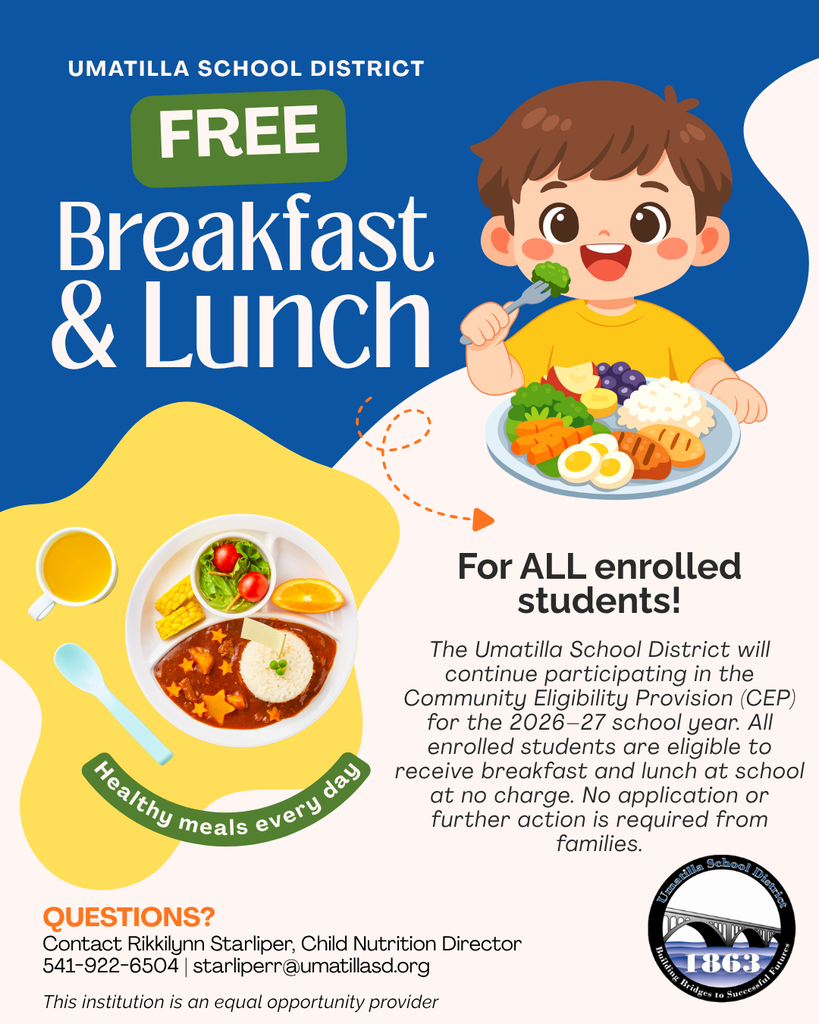 Umatilla School District Free Breakfast and Lunch For all enrolled students! The Umatilla School District will continue participating in the Community Eligibility Provision (CEP) for the 2026-27 school year. All enrolled students are eligible to receive breaks and lunch at school at no charge. No application or further action is required from families. Questions? Contact Rikkilynn Starliper, Child Nutrition Director 541-922-6504 starliperr@umatillasd.org This institution is an equal opportunity provider