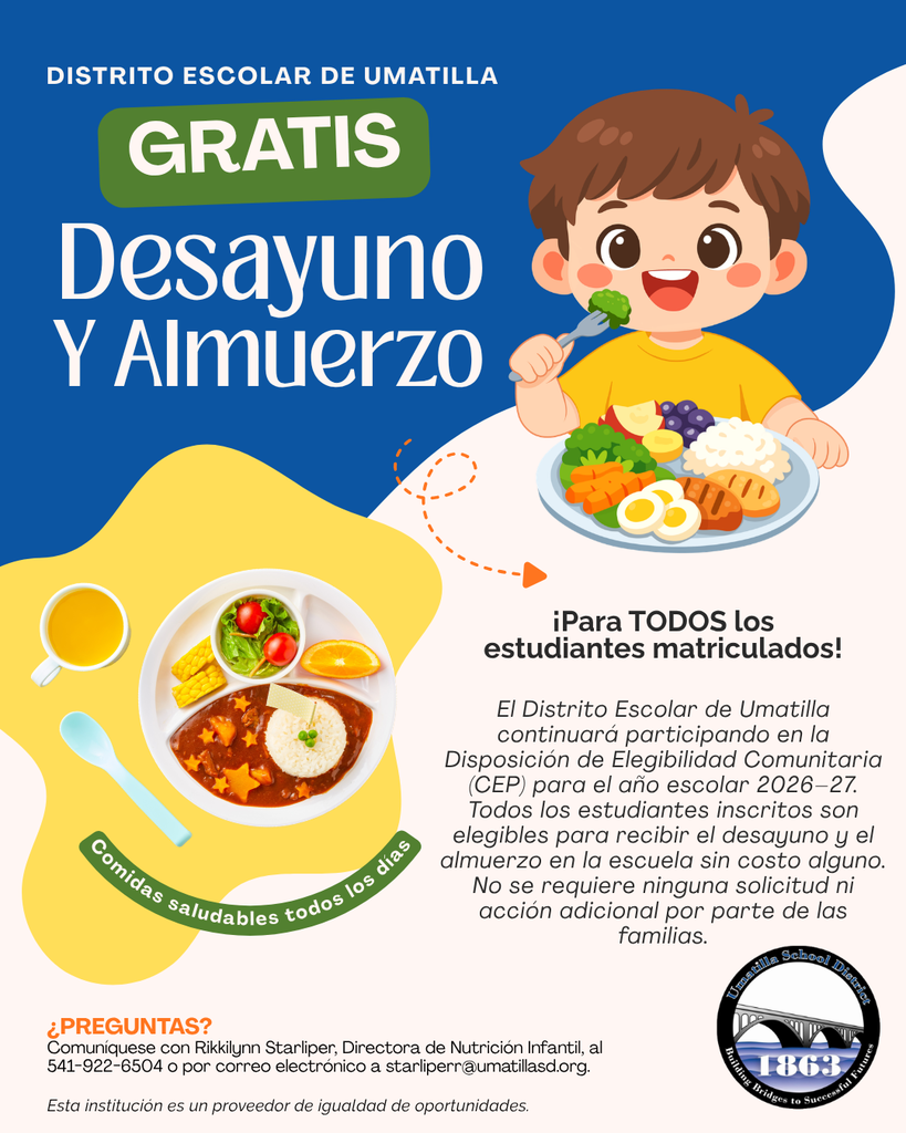 Distrito Escolar de Umatilla Gratis Desayuno y Almuerzo Para todos los estudiantes matriculados! El Distrito Escolar de Umatilla continuará participando en la Disposición de Elegibilidad Comunitaria (CEP) para el año escolar 2026-27. Todos los estudiantes inscritos son elegibles para recibir el desayuno y el almuerzo en la escuela sin costo alguno. No se requiere ninguna solicitud no acción adicional por parte de las familias. Comidas saludables todos los días Preguntas? comuníquese con Rikkilynn Starliper, Directora de Nutrición Infantil, al 541-922-6504 o por correo electrónico a starliperr@umatillasd.org Esta institución es un proveedor de igualdad de oportunidades