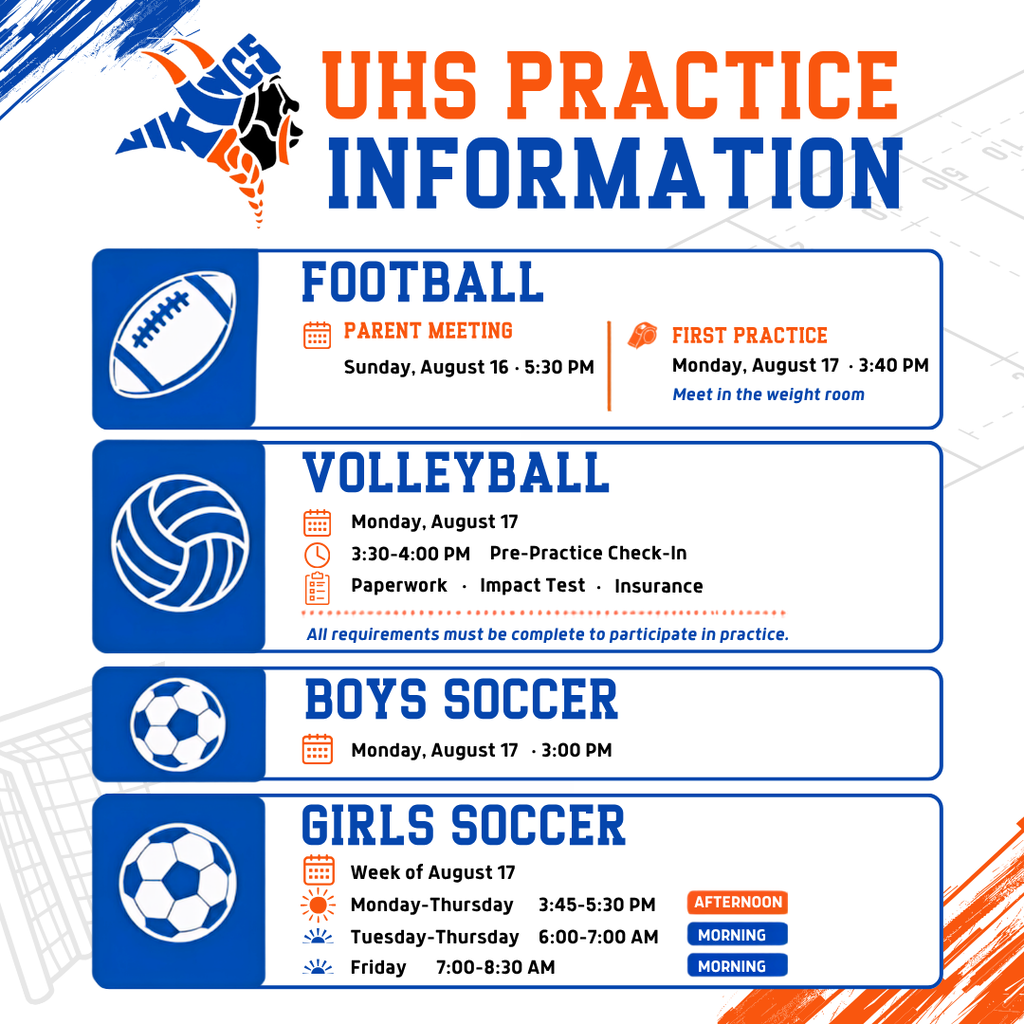 UHS Practice information Football parent meeting Sunday August 16 5:30 pm first practice Monday, August 17 3:40 pm meet in the weight room Volleyball Monday August 17 3:30 - 4:00 pm pre-practice check in paperwork impact test insurance all requirements must be complete to participate in practice Boys soccer Monday August 17 3:00 pm Girls Soccer Week of August 17 Monday - Thursday 3:45 - 5:30 PM Afternoon Tuesday-Thursday 6:00 - 7:00 am morning Friday 7:00-8:30 am morning