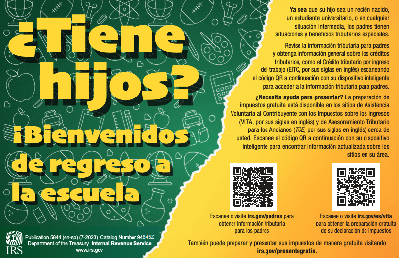 Ya sea que su hijo sea un recién nacido, un estudiante universitario, o en cualquier situación intermedia, los padres tienen situaciones y beneficios tributarios especiales. Revise la información tributaria para padres y obtenga información general sobre los créditos tributarios, como el Crédito tributario por ingreso del trabajo (EITC, por sus siglas en inglés) escaneando el código QR a continuación con su dispositivo inteligente para acceder a la información tributaria para padres. ¿Necesita ayuda para presentar? La preparación de impuestos gratuita está disponible en los sitios de Asistencia Voluntaria al Contribuyente con los Impuestos sobre los Ingresos (VITA, por sus siglas en inglés) y de Asesoramiento Tributario para los Ancianos (TCE, por sus siglas en inglés) cerca de usted. Escanee el código QR a continuación con su dispositivo inteligente para encontrar información actualizada sobre los sitios en su área. Escanee o visite irs.gov/padres para obtener Información tributaria para los padres Escanee o visite irs.gov/es/vita para obtener la preparación gratuita de su declaración de impuestos También puede preparar y presentar sus impuestos de manera gratuita visitando irs.gov/presentegratis. Publication 5844 (en-sp) (7-2023) Catalog Number 94845Z Department of the Treasury Internal Revenue Service www.irs.gov