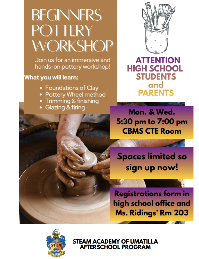 Attention High School Students and Parents. Beginners Pottery Workshop Joins us for an immersive and hands-on pottery workshop! What you will learn: Foundations of Clay, Pottery Wheel Method, Trimming & finishing, glazing & firing. Mon & Wed. 5:30 pm to 7:00 pm CBMS CTE Room Spaces limited so sign up now! Registrations form in high school office and Ms. Riding's RM 203 STEAM Academy of Umatilla Afterschool Program