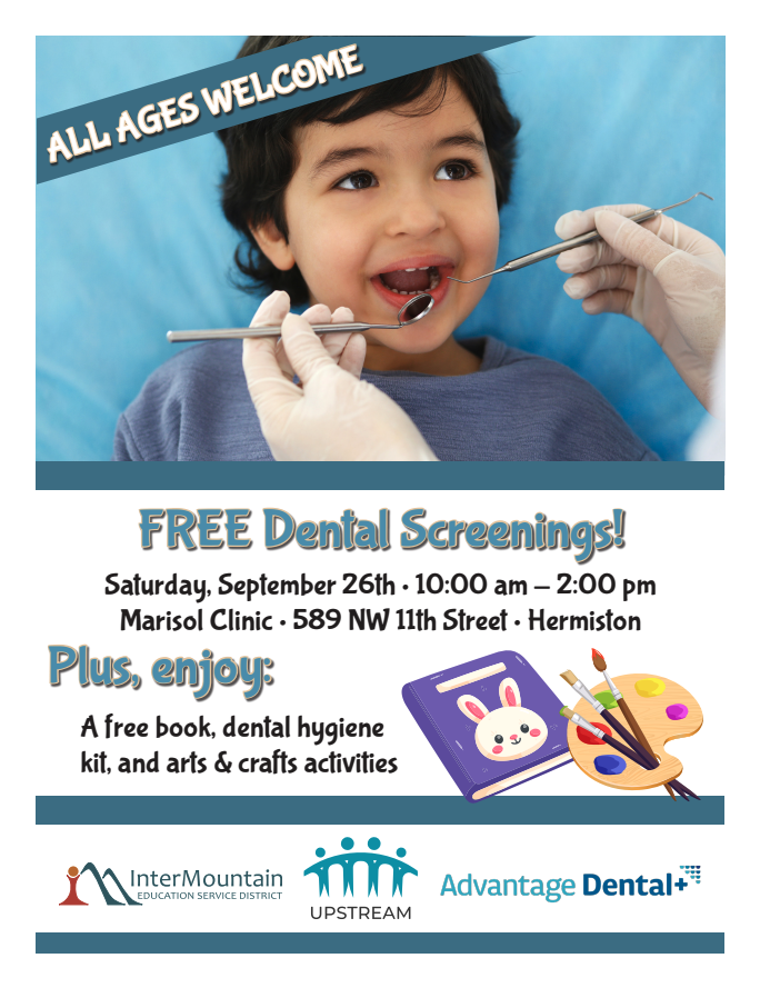 All ages welcome Free Dental Screenings! Saturday, September 26 10:00 am - 2:00 pm Marisol Clinic 589 NW 11th Street Hermiston Plus, enjoy a free book, dental hygiene kit, and arts & crafts activities. Intermountain Education Service District Logo. UPSTREAM logo. Advantage Dental Logo