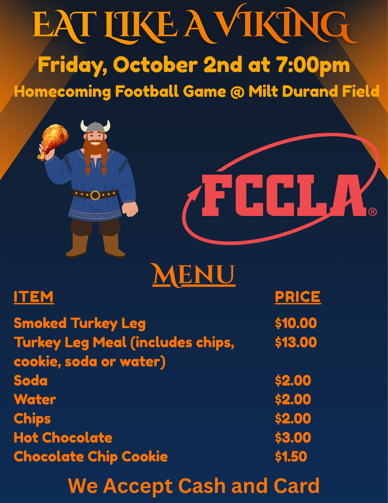 Eat Like a Viking Friday, October 2nd at 7:00 pm Homecoming Football Game @ Milt Durand Field Menu Item Price Smoked Turkey Leg $10.00 Turkey Leg Meal (includes chips, cookie, soda, or water) $13.00 Soda $2.00 Water $2.00 Chips $2.00 Hot Chocolate $3.00 Chocolate Chip Cookie $1.50 We accept cash and card