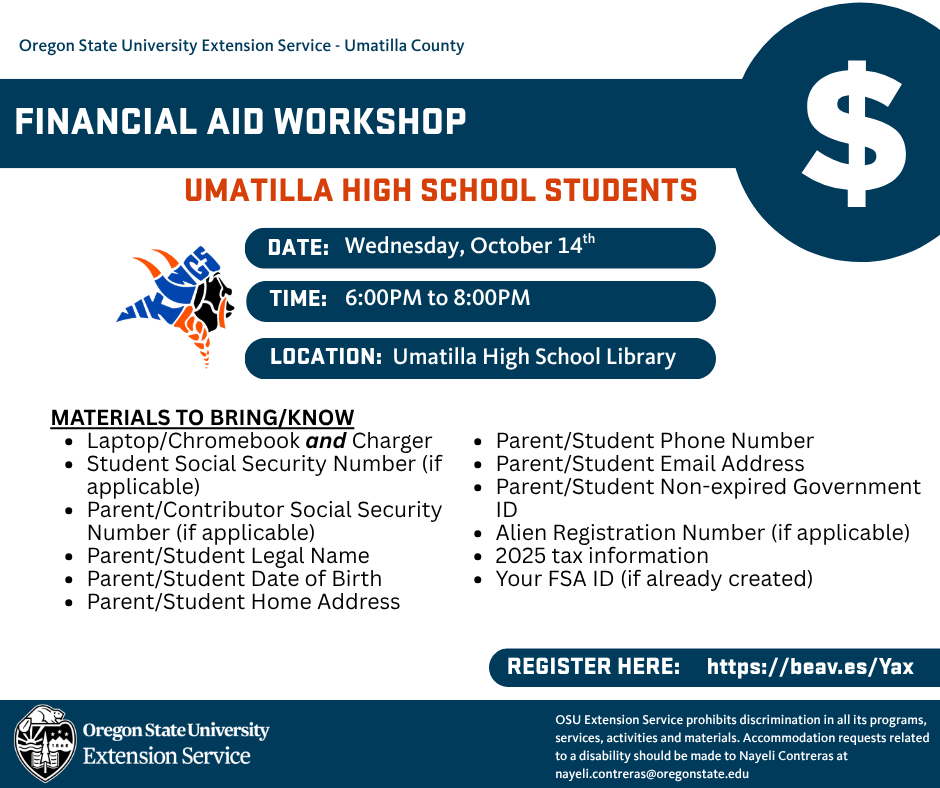 Oregon State University Extension Service - Umatilla County Financial Aid Workshop Umatilla High School Students Date: Wednesday, October 14th Time: 6:00 PM to 8:00 PM Location: Umatilla High School Library Materials to Bring/Know Laptop/Chromebook and Charger Student Social Security Number (if applicable) Parent/Contributor Social Security number (if applicable) Parent/Student Legal Name Parent/Student Date of Birth Parent/Student Home Address Parent/Student Phone Number Parent/Student Email Address Parent/Student non-expired government ID Alien Registration Number (if applicable) 2025 tax information your FSA ID (if already created) Register Here: https://beav.es/Yax Oregon State University Extension Service OSU Extension Service prohibits discrimination in all its programs, services, activities and materials. Accommodation requests related to a disability should be made to Nayeli Contreras at nayeli.contreras@oregonstate.edu