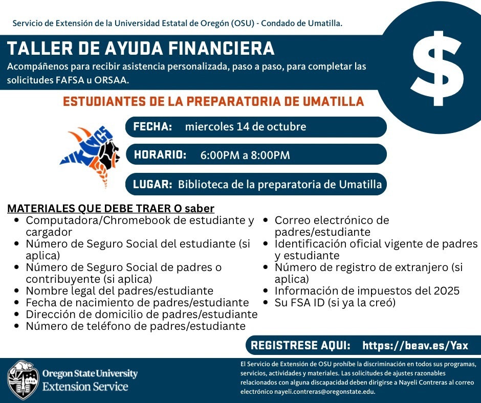 Servicio de Extensión de la Universidad Estatal de Oregon (OSU) - Condado de Umatilla Taller de ayuda financiera acompáñenos para recibir asistencia personalizada, paso a paso, para completar las solicitudes FAFSA u ORSAA Estudiantes de la preparatoria de Umatilla Fecha: Miercoles 14 de Octubre Horario: 6:00 PM a 8:00 PM Lugar: Biblioteca de la preparatoria de Umatilla Materiales que debe traer or saber Computadora/Chromebook de estudiante y cargador Número de Seguro Social del estudiante (si aplica) Número de Seguro Social de padres or contribuyente (si aplica) nombre legal del padres/estudiante fecha de nacimiento de padres/estudiante dirección de domicilio de padres/estudiante número de teléfono de padres/estudiante correo electrónico de padres/estudiante identificación oficial vigente de padres y estudiante Número de registro de extranjero (si aplica) información de impuestos del 2025 su FSA ID (si ya la creó) Registrese Aquii: https://beav.es/Yax Oregon State University Extension Service El Servicio de Extensión de OSU prohibe la discriminación en todos sus programas, servicios, actividades y materials. Las solicitudes de ajustes razonables relacionados con alguna discapacidad deben dirigirse a Nayeli Contreras al correo electrónico nayeli.contreras@oregonstate.edu