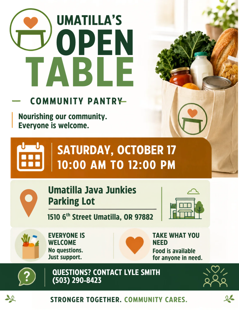 Umatilla's Open Table community pantry nourishing our community everyone is welcome Saturday, October 17 10:00 AM to 12:00 PM Umatilla Java Junkies Parking Lot 1510 6th Street Umatilla, OR 97882 Everyone is welcome no questions just support take what you need food is available for anyone in need Questions? Contact Lyle Smith 503 290 8423 Stronger together community cares