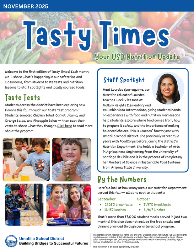 NOVEMBER 2025 Tasty Times Tasty Times Your USD Nutrition Update Your USD Nutrition Update Welcome to the first edition of Tasty Times! Each month, we ’ll share what’s happening in our cafeterias and classrooms, from student taste tests and nutrition lessons to staff spotlights and locally sourced foods. Taste Tests Students across the district have been exploring new flavors this fall through our Taste Test program! Students sampled Chicken Salad, Carrot, Jícama, and Orange Salad, and Pineapple Salsa — then cast their votes to share what they thought. Click here to read more about the program. Umatilla School Dist ric t Building B ridges to Successful Futures Staff Spotlight Meet Lourdes Yparraguirre, our Nutrition Educator! Lourdes teaches weekly lessons at McNary Heights Elementary and Columbia Vista Intermediate, giving students hands- on experiences with food and nutrition. Her lessons help students explore where food comes from, how to prepare it safely, and the importance of making balanced choices. This is Lourdes’ fourth year with Umatilla School District. She previously served two years with FoodCorps before joining the district’ s Nutrition Department. She holds a Bachelor of Arts in Agribusiness Engineering from the University of Santiago de Chile and is in the process of completing her Masters of Science in Sustainable Food Systems from Arizona State University. By the Numbers Here’s a look at how many meals our Nutrition Department served this fall — all at no cost to students: September October 21,680 breakfasts 21,970 breakfasts 21,457 lunches 21,967 lunches That’s more than 87,000 student meals served in just two months! This also does not include the free snacks and dinners provided through our afterschool program. In accordance with federal civil rights law and U.S. Department of Agriculture (USDA) civil rights regulations and policies, this institution is prohibited from discriminating on the basis of race, color, national origin, sex (including gender identity and sexual orientation), disability, age, or reprisal or retaliation for prior civil rights activity. This institution is an equal opportunity provider.