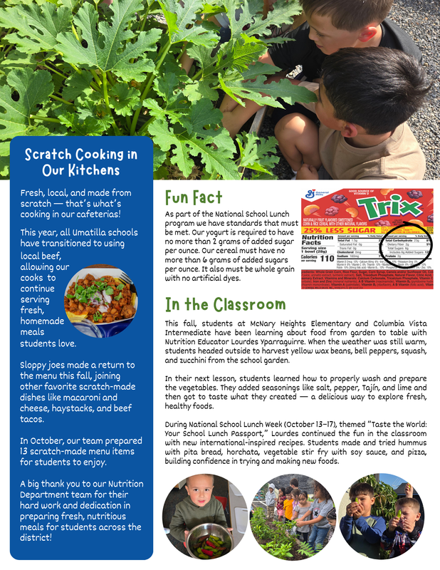 Scratch Cooking in Our Kitchens Fresh, local, and made from scratch — that’ s what’ s cooking in our cafeterias! This year, all Umatilla schools have transitioned to using local beef, allowing our cooks to continue serving fresh, homemade meals students love. Sloppy joes made a return to the menu this fall, joining other favorite scratch-made dishes like macaroni and cheese, haystacks, and beef tacos. In October, our team prepared 13 scratch-made menu items for students to enjoy. A big thank you to our Nutrition Department team for their hard work and dedication in preparing fresh, nutritious meals for students across the district! Fun Fact As part of the National School Lunch program we have standards that must be met. Our yogurt is required to have no more than 2 grams of added sugar per ounce. Our cereal must have no more than 6 grams of added sugars per ounce. It also must be whole grain with no artificial dyes. In the Classroom This fall, students at McNary Heights Elementary and Columbia Vista Intermediate have been learning about food from garden to table with Nutrition Educator Lourdes Yparraguirre. When the weather was still warm, students headed outside to harvest yellow wax beans, bell peppers, squash, and zucchini from the school garden. In their next lesson, students learned how to properly wash and prepare the vegetables. They added seasonings like salt, pepper, Tajín, and lime and then got to taste what they created — a delicious way to explore fresh, healthy foods. During National School Lunch Week (October 13–17), themed “Taste the World: Your School Lunch Passport,” Lourdes continued the fun in the classroom with new international-inspired recipes. Students made and tried hummus with pita bread, horchata, vegetable stir fry with soy sauce, and pizza, building confidence in trying and making new foods.