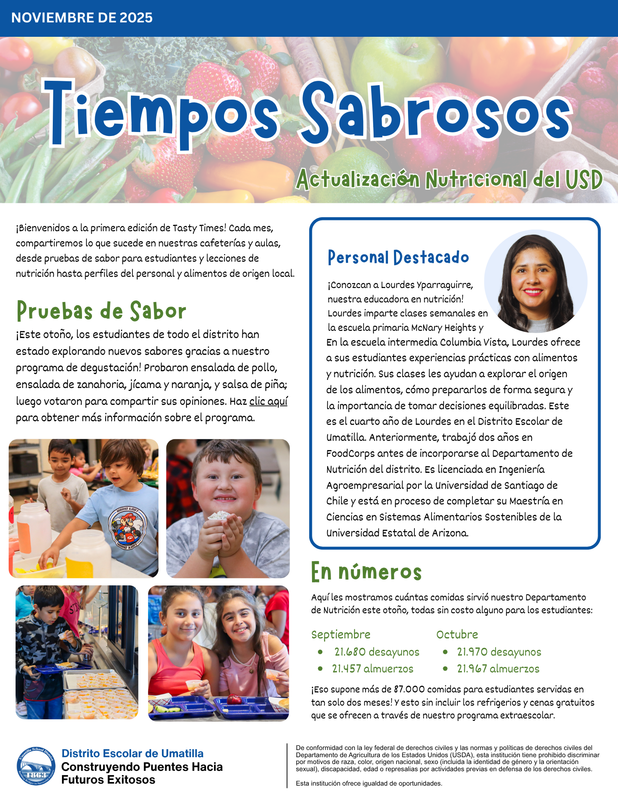 NOVIEMBRE DE 2025 Tiempos Sabrosos Tiempos Sabrosos Actualización Nutricional del USD Actualización Nutricional del USD ¡Bienvenidos a la primera edición de Tasty Times! Cada mes, compartiremos lo que sucede en nuestras cafeterías y aulas, desde pruebas de sabor para estudiantes y lecciones de nutrición hasta perfiles del personal y alimentos de origen local. Pruebas de Sabor ¡Este otoño, los estudiantes de todo el distrito han estado explorando nuevos sabores gracias a nuestro programa de degustación! Probaron ensalada de pollo, ensalada de zanahoria, jícama y naranja, y salsa de piña; luego votaron para compartir sus opiniones. Haz clic aquí para obtener más información sobre el programa. Personal Destacado ¡Conozcan a Lourdes Yparraguirre, nuestra educadora en nutrición! Lourdes imparte clases semanales en la escuela primaria McNary Heights y En la escuela intermedia Columbia Vista, Lourdes ofrece a sus estudiantes experiencias prácticas con alimentos y nutrición. Sus clases les ayudan a explorar el origen de los alimentos, cómo prepararlos de forma segura y la importancia de tomar decisiones equilibradas. Este es el cuarto año de Lourdes en el Distrito Escolar de Umatilla. Anteriormente, trabajó dos años en FoodCorps antes de incorporarse al Departamento de Nutrición del distrito. Es licenciada en Ingeniería Agroempresarial por la Universidad de Santiago de Chile y está en proceso de completar su Maestría en Ciencias en Sistemas Alimentarios Sostenibles de la Universidad Estatal de Arizona. En números Aquí les mostramos cuántas comidas sirvió nuestro Departamento de Nutrición este otoño, todas sin costo alguno para los estudiantes: Septiembre 21.680 desayunos 21.457 almuerzos Octubre 21.970 desayunos 21.967 almuerzos ¡Eso supone más de 87.000 comidas para estudiantes servidas en tan solo dos meses! Y esto sin incluir los refrigerios y cenas gratuitos que se ofrecen a través de nuestro programa extraescolar. Dist rito Escolar de Umatilla Const ruyendo Puentes Hacia Futuros Exitosos De conformidad con la ley federal de derechos civiles y las normas y políticas de derechos civiles del Departamento de Agricultura de los Estados Unidos (USDA), esta institución tiene prohibido discriminar por motivos de raza, color, origen nacional, sexo (incluida la identidad de género y la orientación sexual), discapacidad, edad o represalias por actividades previas en defensa de los derechos civiles. Esta institución ofrece igualdad de oportunidades.