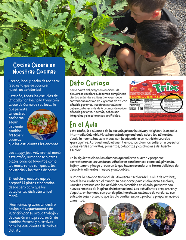 Cocina Casera en Nuestras Cocinas Fresco, local y hecho desde cero: ¡eso es lo que se cocina en nuestras cafeterías! Este año, todas las escuelas de Umatilla han hecho la transición al uso de Carne de res local, lo que permite a nuestros cocineros seguir sirviendo comidas frescas y caseras que los estudiantes les encanta. Los sloppy joes volvieron al menú este otoño, sumándose a otros platos caseros favoritos como los macarrones con queso, los haystacks y los tacos de carne. En octubre, nuestro equipo preparó 13 platos elaborados desde cero para que los estudiantes disfrutaran del menú. ¡Muchísimas gracias a nuestro equipo del Departamento de Nutrición por su arduo trabajo y dedicación en la preparación de comidas frescas y nutritivas para los estudiantes de todo el distrito! Dato Curioso Como parte del programa nacional de almuerzos escolares, debemos cumplir con ciertos estándares. Nuestro yogur debe contener un máximo de 2 gramos de azúcar añadida por onza. Nuestros cereales no deben contener más de 6 gramos de azúcar añadida por onza. Además, deben ser integrales y sin colorantes artificiales. En el Aula Este otoño, los alumnos de la escuela primaria McNary Heights y la escuela intermedia Columbia Vista han estado aprendiendo sobre los alimentos, desde la huerta hasta la mesa, con la educadora en nutrición Lourdes Yparraguirre. Aprovechando el buen tiempo, los alumnos salieron a cosechar judías verdes amarillas, pimientos, calabazas y calabacines del huerto escolar. En la siguiente clase, los alumnos aprendieron a lavar y preparar correctamente las verduras. Añadieron condimentos como sal, pimienta, Tajín y lemon, y luego probaron lo que habían creado: una forma deliciosa de descubrir alimentos frescos y saludables. Durante la Semana Nacional del Almuerzo Escolar (del 13 al 17 de octubre), con el lema «Saborea el mundo: Tu pasaporte para el almuerzo escolar», Lourdes continuó con las actividades divertidas en el aula, presentando nuevas recetas de inspiración internacional. Los estudiantes prepararon y degustaron hummus con pan de pita, horchata, salteado de verduras con salsa de soja y pizza, lo que les dio confianza para probar y preparar nuevos alimentos.
