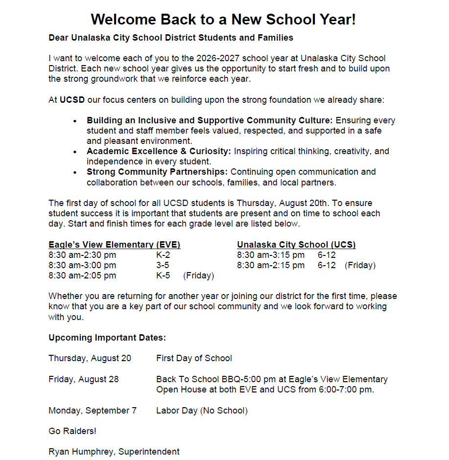 Welcome Back to a New School Year!  Dear Unalaska City School District Students and Families,  I want to welcome each of you to the 2026-2027 school year at Unalaska City School District. Each new school year gives us the opportunity to start fresh and to build upon the strong groundwork that we reinforce each year.  At UCSD, our focus centers on building upon the strong foundation we already share:      Building an Inclusive and Supportive Community Culture: Ensuring every student and staff member feels valued, respected, and supported in a safe and pleasant environment.    Academic Excellence & Curiosity: Inspiring critical thinking, creativity, and independence in every student.    Strong Community Partnerships: Continuing open communication and collaboration between our schools, families, and local partners.  The first day of school for all UCSD students is Thursday, August 20th. To ensure student success, it is important that students are present and on time to school each day. Start and finish times for each grade level are listed below.  Eagle's View Elementary School (EVE) 8:30 am - 2:30 pm      K-2 8:30 am - 3:00 pm      3-5 8:30 am - 2:05 pm      K-5 (Friday)  Unalaska City School (UCS) 8:30 am - 3:15 pm     6-12 8:30 am - 2:15 pm     6-12 (Friday)  Whether you are returning for another year or joining our district for the first time, please know that you are a key part of our school community ad we look forward to working with you.  Upcoming Important Dates:  Thursday, August 20 -  First Day of School  Friday, August 28  -   Back to School BBQ- 5:00 pm at Eagle's View         Elementary. Open House at both EVE and UCS from 6:00-7:00 pm.  Monday, September 7  -  Labor Day (No School)    Go Raiders!  Ryan Humphrey, Superintendent