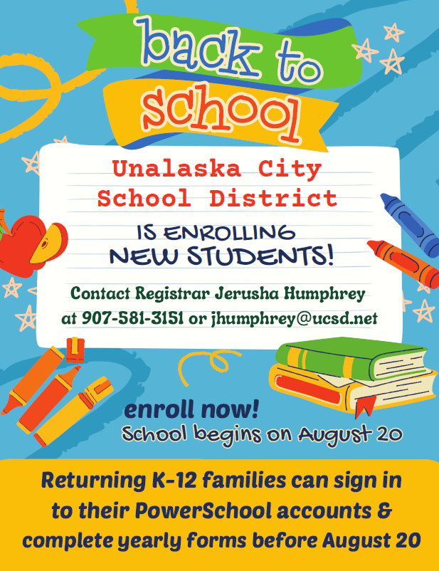 Families with students who are new to the Unalaska City School District should contact the registrar to enroll before August 20.  Families with enrolled and returning K-12 students should sign in to their PowerSchool parent account to complete yearly forms for each student before August 20.  See the attached flyer for more information