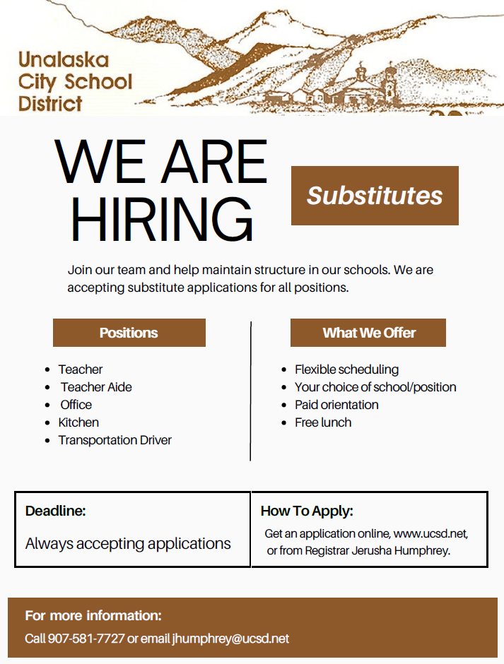 Unalaska City School District. We are hiring substitutes. Join our team and help maintain structure in our schools. We are accepting substitute applications for all positions. Positions: Teacher, Teacher Aide, Office, Kitchen, Transportation Driver. What we offer: Flexible scheduling, your choice of school/position, paid orientation, free lunch. Always accepting applications. How to apply: get an application online from ucsd.net or from Registrar Jerusha Humphrey. For more information: call 907-581-7727 or email jhumphrey@ucsd.net