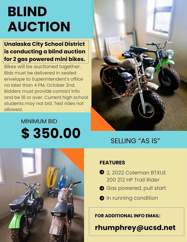 Unalaska City School District is conducting a Blind Auction for two mini-bikes. All bids must be in a sealed envelope and returned to the superintendent's office by 4:00 PM on October 2nd. Bidders must be 18 years or older. Current high school students may not bid.