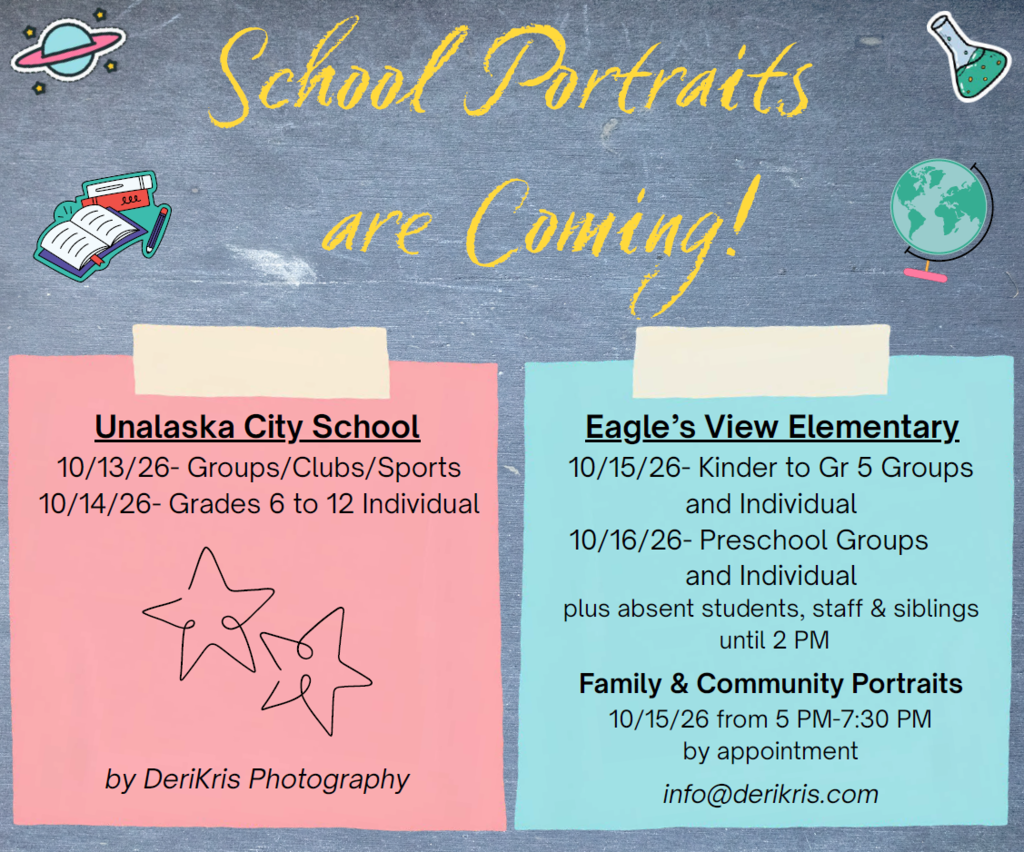 School Portraits are Coming! Unalaska City School: 10/13/26- Groups/Clubs/Sports. 10/14/26- Grades 6 to 12 Individual. By DeriKris Photography. Eagle's View Elementary School: 10/15/26- Kinder to Gr 5 Groups and Individual. 10/16/26- Preschool Groups and Individual. Also absent students, staff, and siblings until 2 PM. Family and Community Portraits: 10/15/26 from 5 PM to 7:30 PM by appointment at Eagle's View Elementary School. Email info@derikris.com to schedule.