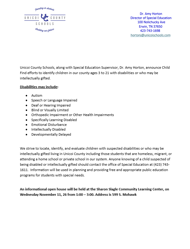 Unicoi County Schools, along with Special Education Supervisor, Dr. Amy Horton, announce Child Find efforts to identify children in our county ages 3 to 21 with disabilities or who may be intellectually gifted. Disabilities may include: • Autism • Speech or Language Impaired • Deaf or Hearing Impaired • Blind or Visually Limited • Orthopedic Impairment or Other Health Impairments • Specifically Learning Disabled • Emotional Disturbance • Intellectually Disabled • Developmentally Delayed We strive to locate, identify, and evaluate children with suspected disabilities or who may be intellectually gifted living in Unicoi County including those students that are homeless, migrant, or attending a home school or private school in our system. Anyone knowing of a child suspected of being disabled or intellectually gifted should contact the office of Special Education at (423) 743- 1611. Information will be used in planning and providing free and appropriate public education programs for students with special needs. An informational open house will be held at the Sharon Slagle Community Learning Center, on Wednesday November 11, 26 from 1:00 – 3:00. Address is 599 S. Mohawk