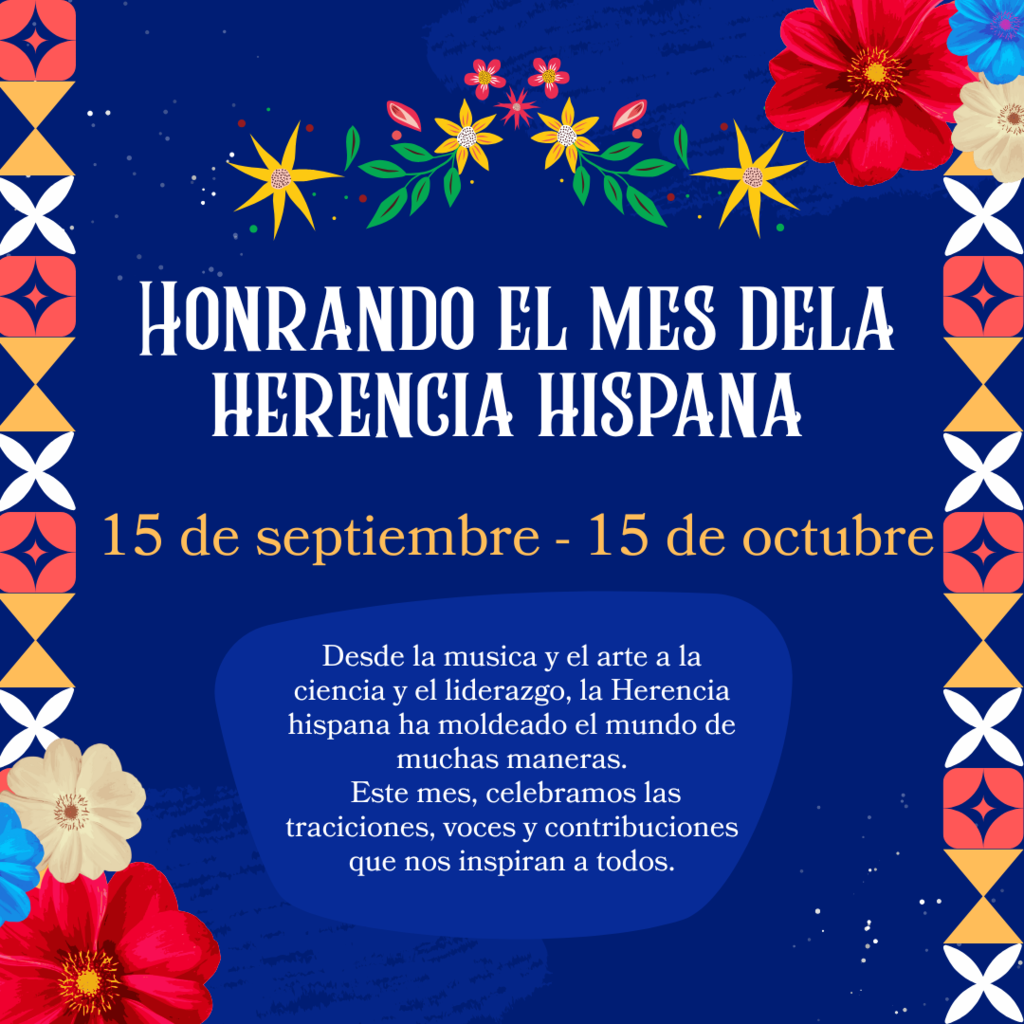 Honrando el mes dela herencia hispana  15 de septiembre - 15 de octubre Desde la musica y el arte a la ciencia y el liderazgo, la Herencia hispana ha moldeado el mundo de muchas maneras.  Este mes, celebramos las traciciones, voces y contribuciones que nos inspiran a todos.