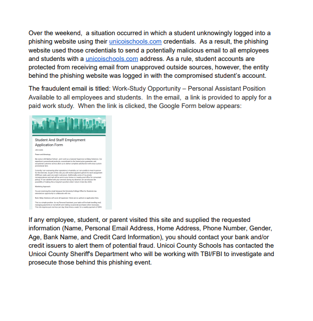 Over the weekend, a situation occurred in which a student unknowingly logged into a phishing website using their unicoischools.com credentials. As a result, the phishing website used those credentials to send a potentially malicious email to all employees and students with a unicoischools.com address. As a rule, student accounts are protected from receiving email from unapproved outside sources, however, the entity behind the phishing website was logged in with the student’s compromised account. The fraudulent email is titled: Work-Study Opportunity – Personal Assistant Position Available to all employees and students. In the email, a link is provided to apply for a paid work study. When the link is clicked, the Google Form below appears: If any employee, student, or parent visited this site and supplied the requested information (Name, Personal Email Address, Home Address, Phone Number, Gender, Age, Bank Name, and Credit Card Information), you should contact your bank and/or credit issuers to alert them of potential fraud. Unicoi County Schools has contacted the Unicoi County Sheriff's Department who will be working with TBI/FBI to investigate and prosecute those behind this phishing event.