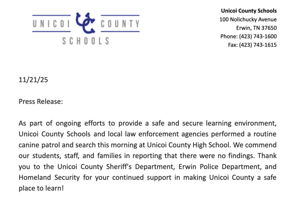11/21/25  Press Release:  As part of ongoing efforts to provide a safe and secure learning environment, Unicoi County Schools and local law enforcement agencies performed a routine canine patrol and search this morning at Unicoi County High School. We commend our students, staff, and families in reporting that there were no findings. Thank you to the Unicoi County Sheriff's Department, Erwin Police Department, and Homeland Security for your continued support in making Unicoi County a safe place to learn!