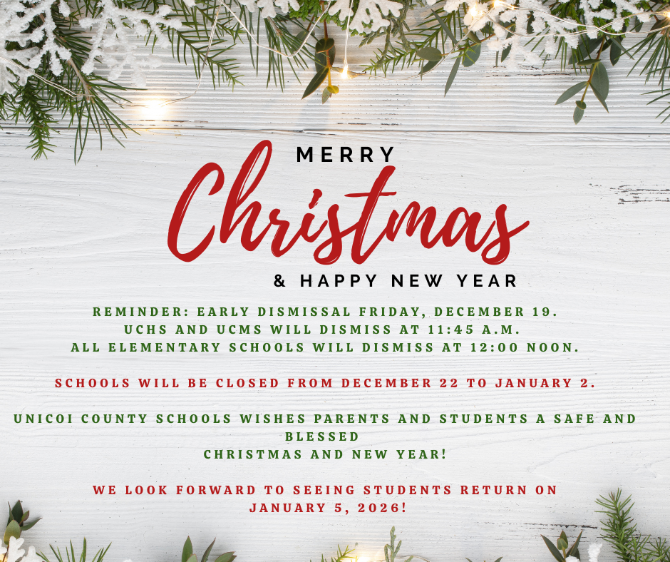 Merry Christmas & Happy New Year  Reminder: Early dismissal Friday, December 19. UCHS and UCMS will dismiss at 11:45 a.m.  All elementary schools will dismiss at 12:00 noon.   Schools will be closed from December 22 to January 2.    Unicoi County Schools wishes parents and students a safe and blessed Christmas and New Year!  We look forward to seeing students return on January 5, 2026!