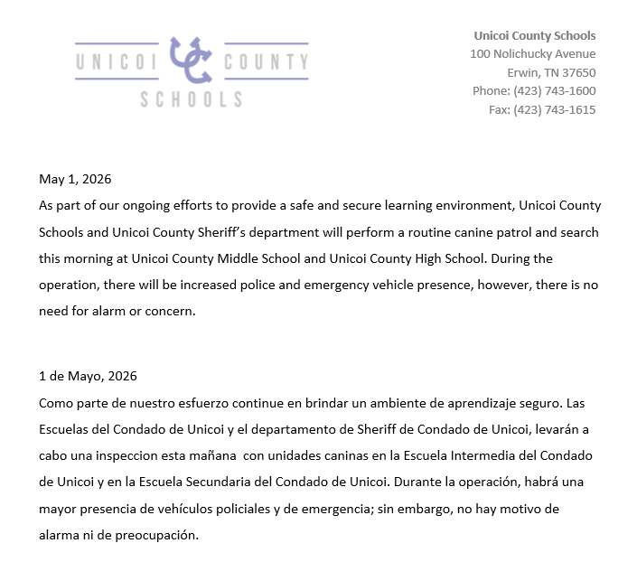 May 1, 2026 As part of our ongoing efforts to provide a safe and secure learning environment, Unicoi County Schools and Unicoi County Sheriff’s department will perform a routine canine patrol and search this morning at Unicoi County Middle School and Unicoi County High School. During the operation, there will be increased police and emergency vehicle presence, however, there is no need for alarm or concern.    1 de Mayo, 2026 Como parte de nuestro esfuerzo continue en brindar un ambiente de aprendizaje seguro. Las Escuelas del Condado de Unicoi y el departamento de Sheriff de Condado de Unicoi, levarán a cabo una inspeccion esta mañana  con unidades caninas en la Escuela Intermedia del Condado de Unicoi y en la Escuela Secundaria del Condado de Unicoi. Durante la operación, habrá una mayor presencia de vehículos policiales y de emergencia; sin embargo, no hay motivo de alarma ni de preocupación.