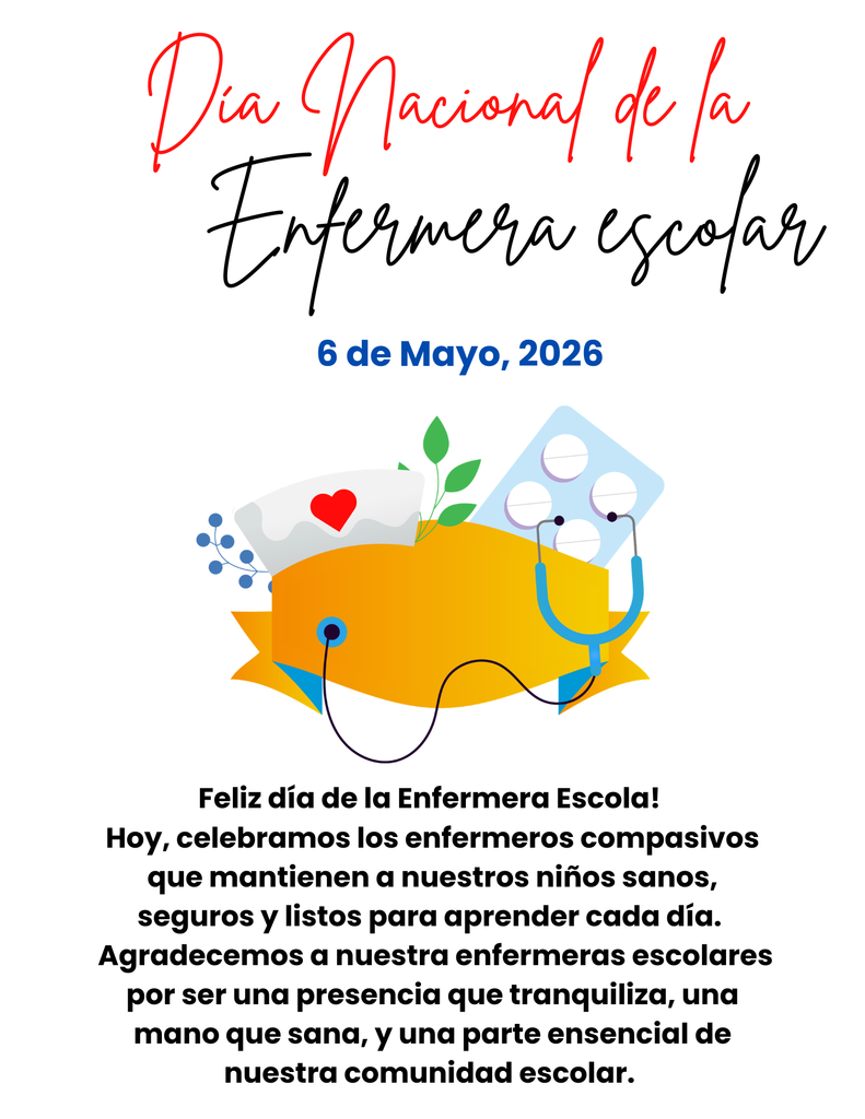 Día Nacional de la Enfermera escolar 6 de Mayo, 2026 Feliz día de la Enfermera Escola!  Hoy, celebramos los enfermeros compasivos que mantienen a nuestros niños sanos, seguros y listos para aprender cada día.   Agradecemos a nuestra enfermeras escolares por ser una presencia que tranquiliza, una mano que sana, y una parte ensencial de nuestra comunidad escolar. 