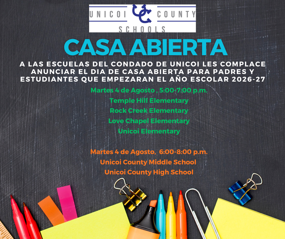 CASA ABIERTA A LAS ESCUELAS DEL CONDADO DE UNICOI LES COMPLACE ANUNCIAR EL DIA DE CASA ABIERTA PARA PADRES Y ESTUDIANTES QUE EMPEZARAN EL AÑO ESCOLAR 2026-27 Martes 4 de Agosto , 5:00-7:00 p.m. Temple Hill Elementary Rock Creek Elementary Love Chapel Elementary Unicoi Elementary Martes 4 de Agosto, 6:00-8:00 p.m. Unicoi County Middle School Unicoi County High School