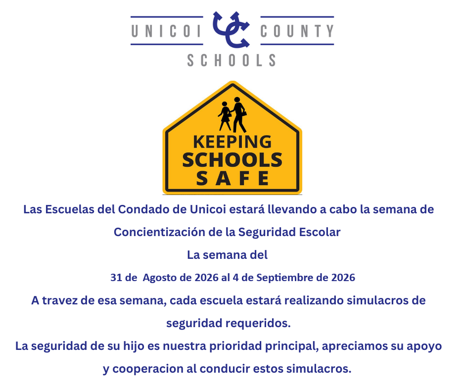 Las Escuelas del Condado de Unicoi estará llevando a cabo la semana de Concientización de la Seguridad Escolar La semana del 31 de Agosto de 2026 al 4 de Septiembre de 2026 A travez de esa semana, cada escuela estará realizando simulacros de seguridad requeridos. La seguridad de su hijo es nuestra prioridad principal, apreciamos su apoyo y cooperacion al conducir estos simulacros.