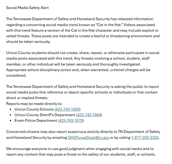 Social Media Safety Alert The Tennessee Department of Safety and Homeland Security has released information regarding a concerning social media trend known as “Cat in the Hat.” Videos associated with this trend feature a version of the Cat in the Hat character and may include explicit or veiled threats. These posts are intended to create a fearful or threatening environment and should be taken seriously. Unicoi County students should not create, share, repost, or otherwise participate in social media posts associated with this trend. Any threats involving a school, student, staff member, or other individual will be taken seriously and thoroughly investigated. Appropriate school disciplinary action and, when warranted, criminal charges will be considered. The Tennessee Department of Safety and Homeland Security is asking the public to report social media posts that reference or depict specific schools or individuals or that contain direct or implied threats. Reports may be made directly to: • Unicoi County Schools (423-743-1600) • Unicoi County Sheriff’s Department (423-743-1864) • Erwin Police Department (423-743-1870) Concerned citizens may also report suspicious activity directly to TN Department of Safety and Homeland Security by emailing OHSThreatDesk@tn.gov or by calling 1-877-250-2333. We encourage everyone to use good judgment when engaging with social media and to report any content that may pose a threat to the safety of our students, staff, or schools.