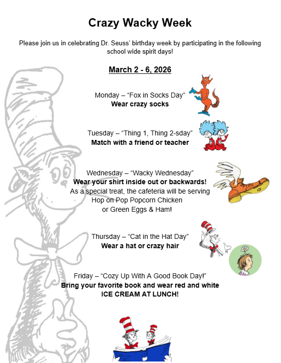 Crazy Wacky Week schedule. Please join us in celebrating Dr. Seuss’ birthday week by participating in the following school wide spirit days!  March 2 - 6, 2026   Monday – “Fox in Socks Day” Wear crazy socks, Tuesday – “Thing 1, Thing 2-sday” Match with a friend or teacher, Wednesday – “Wacky Wednesday” Wear your shirt inside out or backwards! As a special treat, the cafeteria will be serving  Hop on Pop Popcorn Chicken  or Green Eggs & Ham!, Thursday – “Cat in the Hat Day” Wear a hat or crazy hair, Friday – “Cozy Up With A Good Book Day!” Bring your favorite book and wear red and white ICE CREAM AT LUNCH!