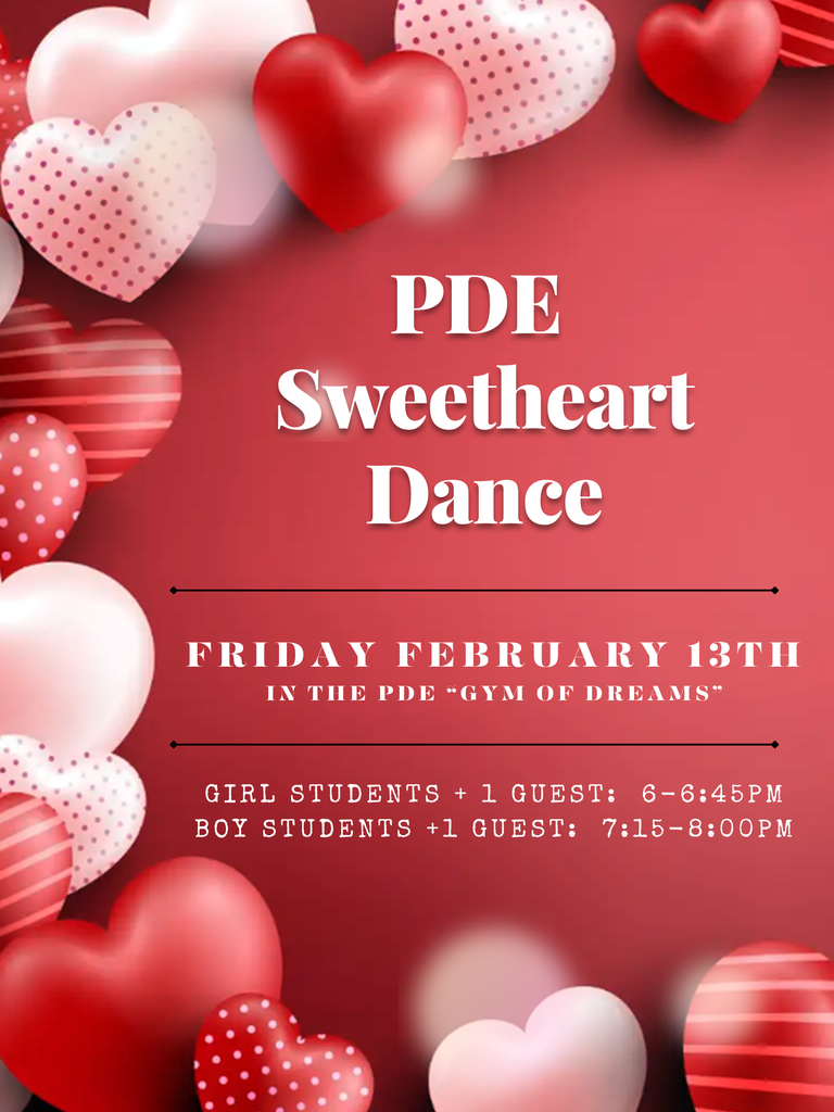 PDE Sweetheart Dance: Friday February 13th in the PDE Gym. Girl students and 1 guest from 6-6:45pm. Boy student and 1 guest from 7:15-8pm