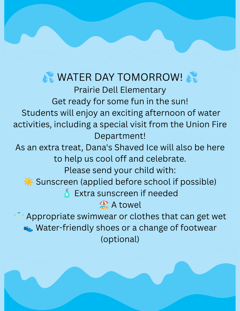 💦 WATER DAY TOMORROW! 💦 Prairie Dell Elementary Get ready for some fun in the sun! Students will enjoy an exciting afternoon of water activities, including a special visit from the Union Fire Department! As an extra treat, Dana's Shaved Ice will also be here to help us cool off and celebrate. Please send your child with: ☀️ Sunscreen (applied before school if possible) 🧴 Extra sunscreen if needed 🏖️ A towel 👕 Appropriate swimwear or clothes that can get wet 👟 Water-friendly shoes or a change of footwear (optional)