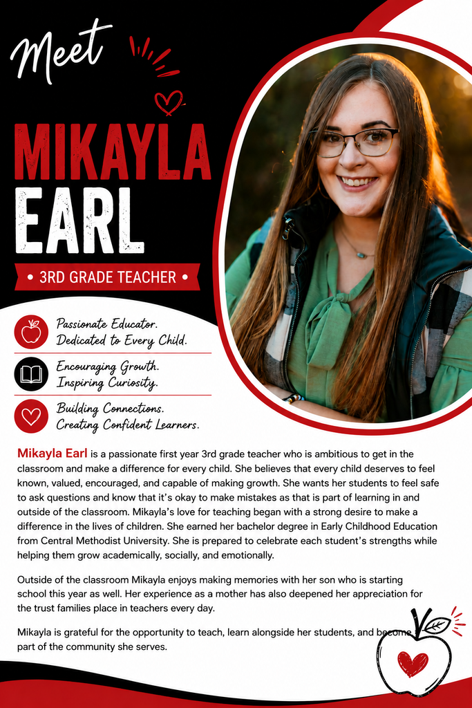 Mikayla Earl is a passionate first year 3rd grade teacher who is ambitious to get in the classroom and make a difference for every child. She believes that every child deserves to feel known, valued, encouraged, and capable of making growth. She wants her students to feel safe to ask questions and know that it's okay to make mistakes as that is part of learning in and outside of the classroom. Mikayla’s love for teaching began with a strong desire to make a difference in the lives of children. She earned her bachelor degree in Early Childhood Education from Central Methodist University. She is prepared to celebrate each student's strengths while helping them grow academically, socially, and emotionally. Outside of the classroom Mikayla enjoys making memories with her son who is starting school this year as well. Her experience as a mother has also deepened her appreciation for the trust families place in teachers every day. Mikayla is grateful for the opportunity to teach, learn alongside her students, and become a part of the community she serves.