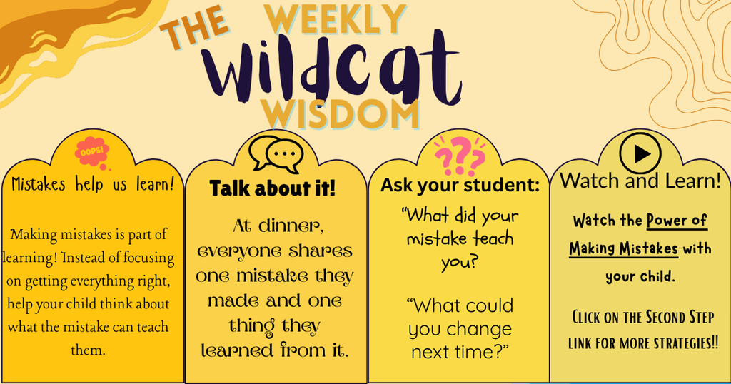  WILDCAT WISDOM   Making mistakes is part of learning! Instead of focusing on getting everything right, help your child think about what the mistake can teach them.  Try this:  At dinner, everyone shares one mistake they made and one thing they learned from it.  Ask your child: “What did your mistake teach you?” “What could you change next time?”  Watch with your child: The Power of Making Mistakes  https://www.youtube.com/watch?v=34U2K_c-s3k&t=29s  Learn More: Second Step Growth Mindset Strategies https://www.secondstep.org/resources/blog/growth-mindset-strategies?utm_source=chatgpt.com