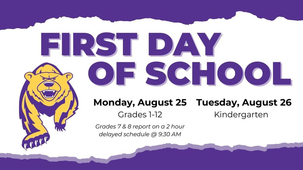 First Day of School. Monday, August 25. Grades 1-12. Grades 7&8 report on a 2 hour delayed schedule @ 9:30 AM. Tuesday, August 26. Kindergarten.