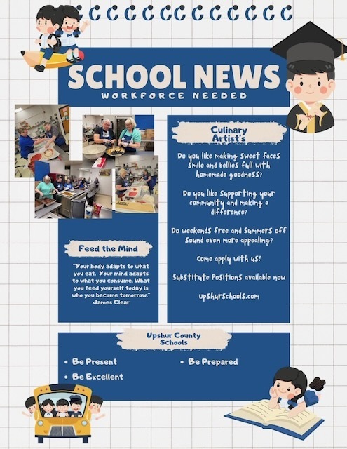 Heading: School News. Workforce Needed. Heading 2 Culinary Artist's. Body: Do you like making sweet faces smile and bellies full with homemade goodness? Do you like supporting your community and making a difference? Do weekends free and summers off sound even more appealing? Com apply with us! Subsitiute positions available now. upshurschools.com Heading 2: Feed the Mind. Body: A quote by James Clear Your body adapts to what you eat. Your mind adapts to what you consume. What you feed yourself today is who you become tomorrow. Heading 2: Upshur County Schools Body: Be Present Be Excellent Be prepared.
