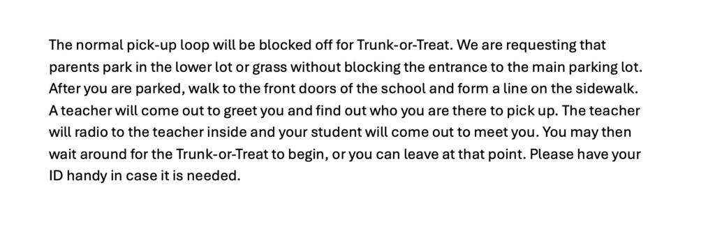 The normal pick-up loop will be blocked off for Trunk-or-Treat. We are requesting that parents park in the lower lot or grass without blocking the entrance to the main parking lot. After you are parked, walk to the front doors of the school and form a line on the sidewalk. A teacher will come out to greet you and find out who you are there to pick up. The teacher will radio to the teacher inside and your student will come out to meet you. You may then wait around for the Trunk-or-Treat to begin, or you can leave at that point. Please have your ID handy in case it is needed.
