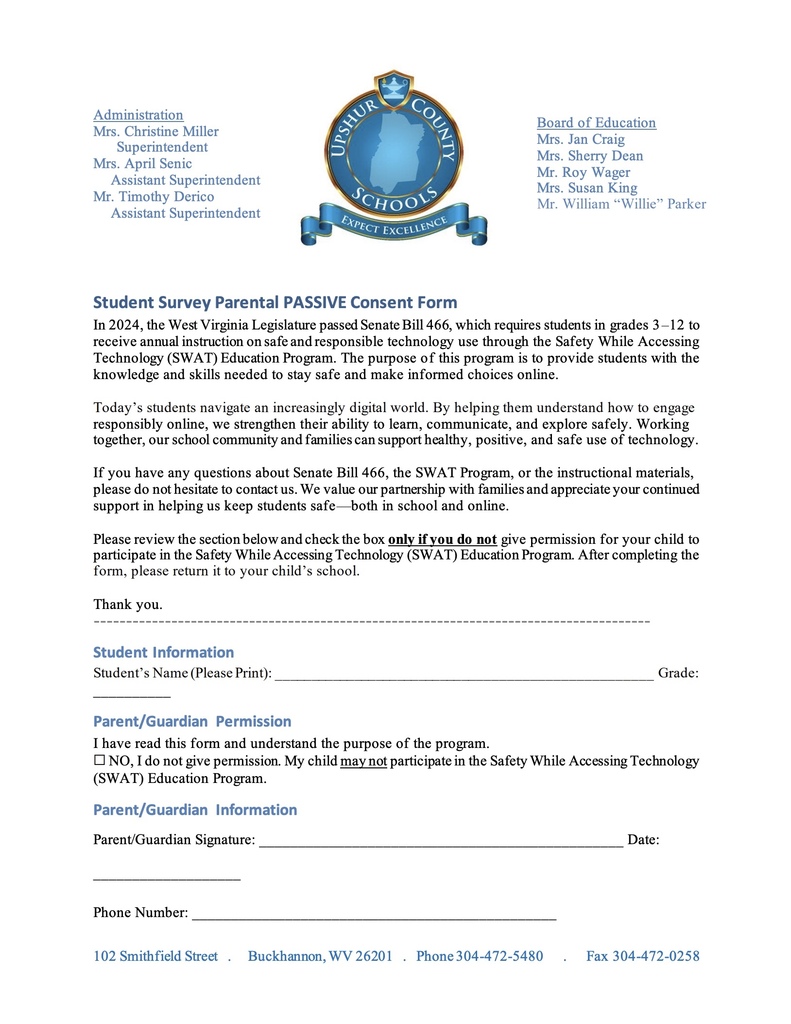 8 Student Survey Parental PASSIVE Consent Form In 2024, the West Virginia Legislature passed Senate Bill 466, which requires students in grades 3–12 to receive annual instruction on safe and responsible technology use through the Safety While Accessing Technology (SWAT) Education Program. The purpose of this program is to provide students with the knowledge and skills needed to stay safe and make informed choices online. Today’s students navigate an increasingly digital world. By helping them understand how to engage responsibly online, we strengthen their ability to learn, communicate, and explore safely. Working together, our school community and families can support healthy, positive, and safe use of technology. If you have any questions about Senate Bill 466, the SWAT Program, or the instructional materials, please do not hesitate to contact us. We value our partnership with families and appreciate your continued support in helping us keep students safe—both in school and online. Please review the section below and check the box only if you do not give permission for your child to participate in the Safety While Accessing Technology (SWAT) Education Program. After completing the form, please return it to your child’s school. Thank you. Student Information Student’s Name (Please Print): ___________________________________________________ Grade: __________ Parent/Guardian Permission I have read this form and understand the purpose of the program. ☐ NO, I do not give permission. My child may not participate in the Safety While Accessing Technology (SWAT) Education Program. Parent/Guardian Information Parent/Guardian Signature: _______________________________________________ Date: ___________________ Phone Number: ______________________________________________