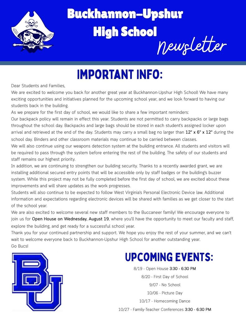 Dear Students and Families, We are excited to welcome you back for another great year at Buckhannon-Upshur High School! We have many exciting opportunities and initiatives planned for the upcoming school year, and we look forward to having our students back in the building. As we prepare for the first day of school, we would like to share a few important reminders: Our backpack policy will remain in effect this year. Students are not permitted to carry backpacks or large bags throughout the school day. Backpacks and large bags should be stored in each student's assigned locker upon arrival and retrieved at the end of the day. Students may carry a small bag no larger than 12" x 6" x 12" during the school day. Binders and other classroom materials may continue to be carried between classes. We will also continue using our weapons detection system at the building entrance. All students and visitors will be required to pass through the system before entering the rest of the building. The safety of our students and staff remains our highest priority. In addition, we are continuing to strengthen our building security. Thanks to a recently awarded grant, we are installing additional secured entry points that will be accessible only by staff badges or the building's buzzer system. While this project may not be fully completed before the first day of school, we are excited about these improvements and will share updates as the work progresses. Students will also continue to be expected to follow West Virginia's Personal Electronic Device law. Additional information and expectations regarding electronic devices will be shared with families as we get closer to the start of the school year. We are also excited to welcome several new staff members to the Buccaneer family! We encourage everyone to join us for Open House on Wednesday, August 19, where you'll have the opportunity to meet our faculty and staff, explore the building, and get ready for a successful school year. Thank you for your continued partnership and support. We hope you enjoy the rest of your summer, and we can't wait to welcome everyone back to Buckhannon-Upshur High School for another outstanding year. Go Bucs! Upcoming Events: 8/19 - Open House 3:30 - 6:30 PM 8/20 - First Day of School 9/07 - No School 10/06 - Picture Day 10/17 - Homecoming Dance 10/27 - Family-Teacher Conferences 3:30 - 6:30 PM