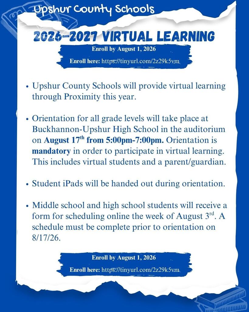 Upshur County Schools will provide virtual learning through Proximity this year. Orientation for all grade levels will take place at Buckhannon-Upshur High School in the auditorium on August 17th from 5:00pm-7:00pm. Orientation is mandatory in order to participate in virtual learning. This includes virtual students and a parent/guardian. Student iPads will be handed out during orientation. Middle school and high school students will receive a form for scheduling online the week of August 3rd. A schedule must be complete prior to orientation on 8/17/26. Enroll by August 1, 2026 Enroll here: https://tinyurl.com/2z29k5vm