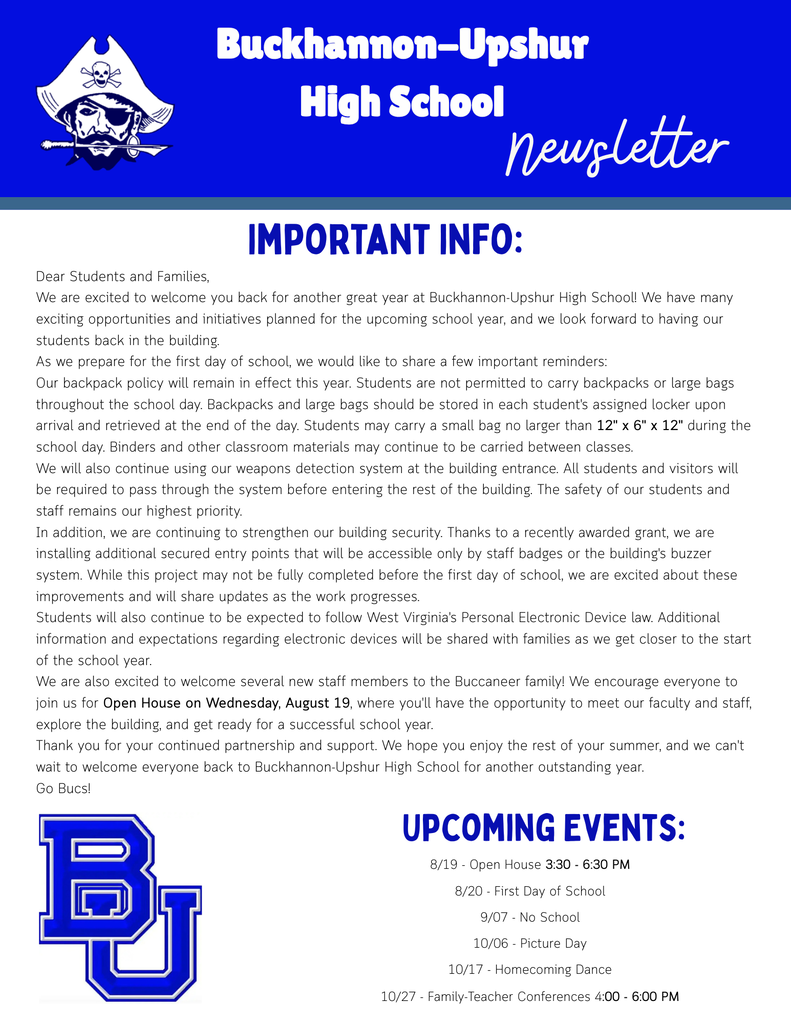 Dear Students and Families, We are excited to welcome you back for another great year at Buckhannon-Upshur High School! We have many exciting opportunities and initiatives planned for the upcoming school year, and we look forward to having our students back in the building. As we prepare for the first day of school, we would like to share a few important reminders: Our backpack policy will remain in effect this year. Students are not permitted to carry backpacks or large bags throughout the school day. Backpacks and large bags should be stored in each student's assigned locker upon arrival and retrieved at the end of the day. Students may carry a small bag no larger than 12" x 6" x 12" during the school day. Binders and other classroom materials may continue to be carried between classes. We will also continue using our weapons detection system at the building entrance. All students and visitors will be required to pass through the system before entering the rest of the building. The safety of our students and staff remains our highest priority. In addition, we are continuing to strengthen our building security. Thanks to a recently awarded grant, we are installing additional secured entry points that will be accessible only by staff badges or the building's buzzer system. While this project may not be fully completed before the first day of school, we are excited about these improvements and will share updates as the work progresses. Students will also continue to be expected to follow West Virginia's Personal Electronic Device law. Additional information and expectations regarding electronic devices will be shared with families as we get closer to the start of the school year. We are also excited to welcome several new staff members to the Buccaneer family! We encourage everyone to join us for Open House on Wednesday, August 19, where you'll have the opportunity to meet our faculty and staff, explore the building, and get ready for a successful school year. Thank you for your continued partnership and support. We hope you enjoy the rest of your summer, and we can't wait to welcome everyone back to Buckhannon-Upshur High School for another outstanding year. Go Bucs! Upcoming Events: 8/19 - Open House 3:30 - 6:30 PM 8/20 - First Day of School 9/07 - No School 10/06 - Picture Day 10/17 - Homecoming Dance 10/27 - Family-Teacher Conferences 4:00 - 6:00 PM