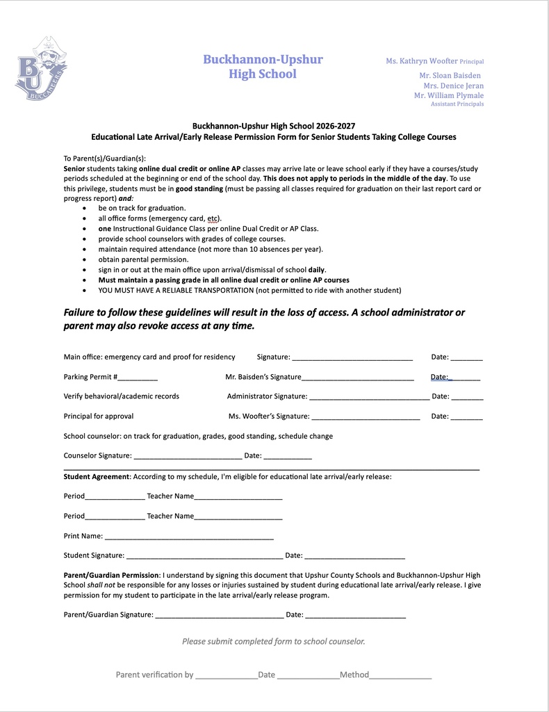 Buckhannon-Upshur High School 2026-2027 Educational Late Arrival/Early Release Permission Form for Senior Students Taking College Courses  To Parent(s)/Guardian(s): Senior students taking online dual credit or online AP classes may arrive late or leave school early if they have a courses/study periods scheduled at the beginning or end of the school day. This does not apply to periods in the middle of the day. To use this privilege, students must be in good standing (must be passing all classes required for graduation on their last report card or progress report) and: •	be on track for graduation.  •	all office forms (emergency card, etc). •	one Instructional Guidance Class per online Dual Credit or AP Class. •	provide school counselors with grades of college courses.  •	maintain required attendance (not more than 10 absences per year). •	obtain parental permission. •	sign in or out at the main office upon arrival/dismissal of school daily. •	Must maintain a passing grade in all online dual credit or online AP courses •	YOU MUST HAVE A RELIABLE TRANSPORTATION (not permitted to ride with another student)  Failure to follow these guidelines will result in the loss of access. A school administrator or parent may also revoke access at any time.   Main office: emergency card and proof for residency            Signature: ______________________________          Date: ________  Parking Permit #__________			Mr. Baisden’s Signature____________________________         Date:________  Verify behavioral/academic records   		 Administrator Signature: ______________________________ Date: ________  Principal for approval                                                    Ms. Woofter’s Signature: ___________________________      Date: ________  School counselor: on track for graduation, grades, good standing, schedule change   Counselor Signature: ___________________________ Date: ____________ _____________________________________________________________________________________________ Student Agreement: According to my schedule, I'm eligible for educational late arrival/early release:  Period_______________ Teacher Name______________________  Period_______________ Teacher Name______________________  Print Name: __________________________________________   Student Signature: _______________________________________ Date: _________________________   Parent/Guardian Permission: I understand by signing this document that Upshur County Schools and Buckhannon-Upshur High School shall not be responsible for any losses or injuries sustained by student during educational late arrival/early release. I give permission for my student to participate in the late arrival/early release program.   Parent/Guardian Signature: ________________________________ Date: _________________________ 