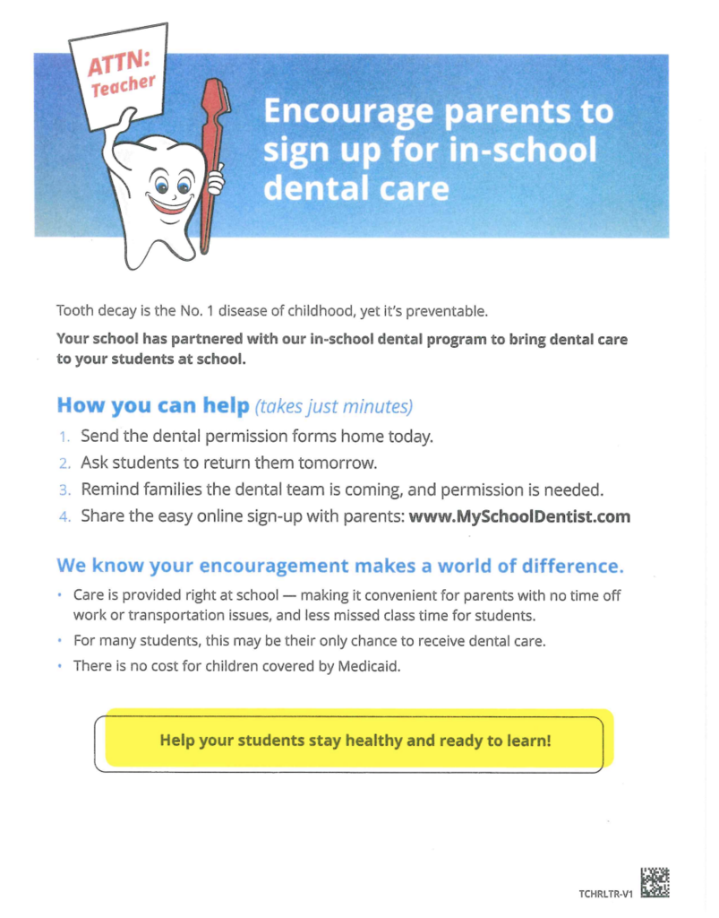 ATTN: Teacher.  Encourage parents to sign up for in-school dental care.    Tooth decay is the No. 1 disease of childhood, yet it's preventable.  Your school has partnered with our in-school dental program to bring dental care to students at school.   How you can help (takes just minutes) Send the dental permission forms home today. Ask students to return them tomorrow. Remind families the dental team is coming, and permission is needed. Share the easy online sign-up with parents:   www.MySchoolDentist.com  We know your encouragement makes a world of difference. Care is provided right at school - making it convenient for parents with no time off work or transportation issues, and less missed class time for students.  For many students, this may be their only chance to receive dental care. There is no cost for children covered by Medicaid.   Help your student stay healthy and ready to learn!